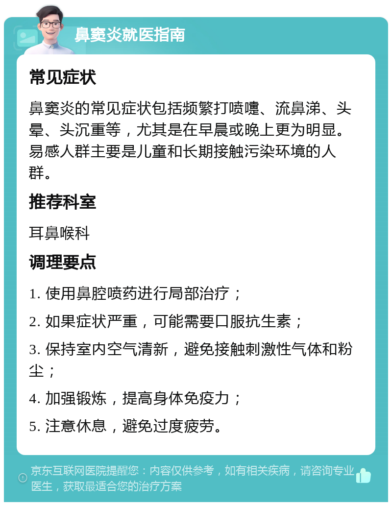 鼻窦炎就医指南 常见症状 鼻窦炎的常见症状包括频繁打喷嚏、流鼻涕、头晕、头沉重等，尤其是在早晨或晚上更为明显。易感人群主要是儿童和长期接触污染环境的人群。 推荐科室 耳鼻喉科 调理要点 1. 使用鼻腔喷药进行局部治疗； 2. 如果症状严重，可能需要口服抗生素； 3. 保持室内空气清新，避免接触刺激性气体和粉尘； 4. 加强锻炼，提高身体免疫力； 5. 注意休息，避免过度疲劳。