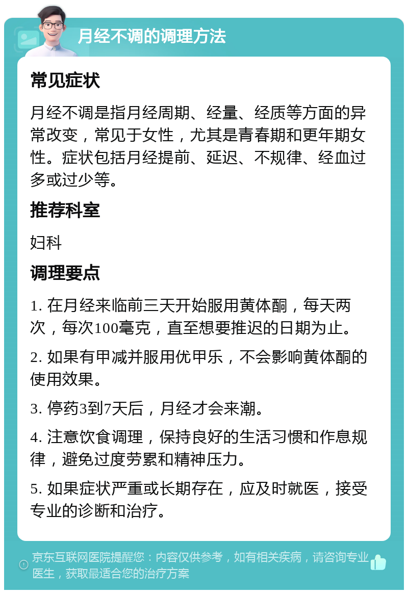 月经不调的调理方法 常见症状 月经不调是指月经周期、经量、经质等方面的异常改变，常见于女性，尤其是青春期和更年期女性。症状包括月经提前、延迟、不规律、经血过多或过少等。 推荐科室 妇科 调理要点 1. 在月经来临前三天开始服用黄体酮，每天两次，每次100毫克，直至想要推迟的日期为止。 2. 如果有甲减并服用优甲乐，不会影响黄体酮的使用效果。 3. 停药3到7天后，月经才会来潮。 4. 注意饮食调理，保持良好的生活习惯和作息规律，避免过度劳累和精神压力。 5. 如果症状严重或长期存在，应及时就医，接受专业的诊断和治疗。