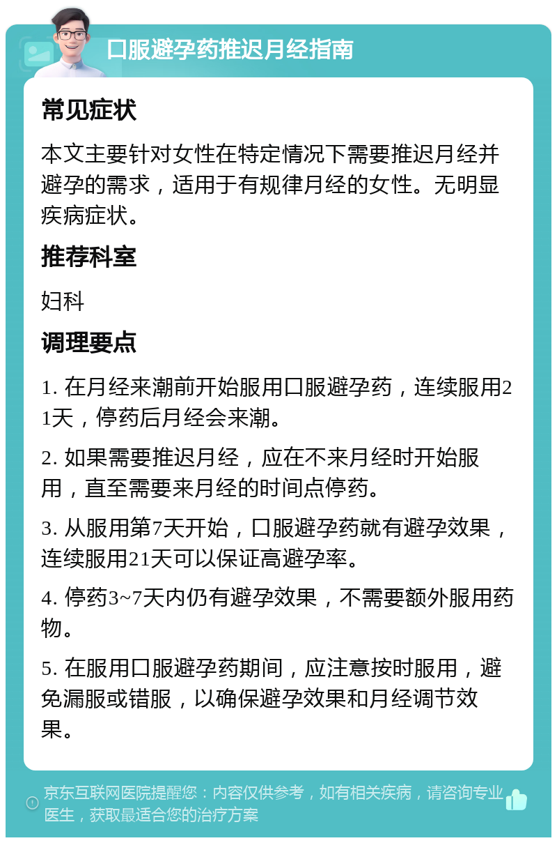 口服避孕药推迟月经指南 常见症状 本文主要针对女性在特定情况下需要推迟月经并避孕的需求，适用于有规律月经的女性。无明显疾病症状。 推荐科室 妇科 调理要点 1. 在月经来潮前开始服用口服避孕药，连续服用21天，停药后月经会来潮。 2. 如果需要推迟月经，应在不来月经时开始服用，直至需要来月经的时间点停药。 3. 从服用第7天开始，口服避孕药就有避孕效果，连续服用21天可以保证高避孕率。 4. 停药3~7天内仍有避孕效果，不需要额外服用药物。 5. 在服用口服避孕药期间，应注意按时服用，避免漏服或错服，以确保避孕效果和月经调节效果。