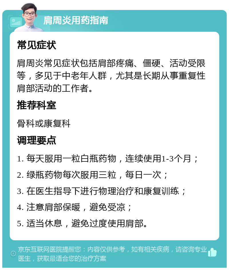 肩周炎用药指南 常见症状 肩周炎常见症状包括肩部疼痛、僵硬、活动受限等，多见于中老年人群，尤其是长期从事重复性肩部活动的工作者。 推荐科室 骨科或康复科 调理要点 1. 每天服用一粒白瓶药物，连续使用1-3个月； 2. 绿瓶药物每次服用三粒，每日一次； 3. 在医生指导下进行物理治疗和康复训练； 4. 注意肩部保暖，避免受凉； 5. 适当休息，避免过度使用肩部。