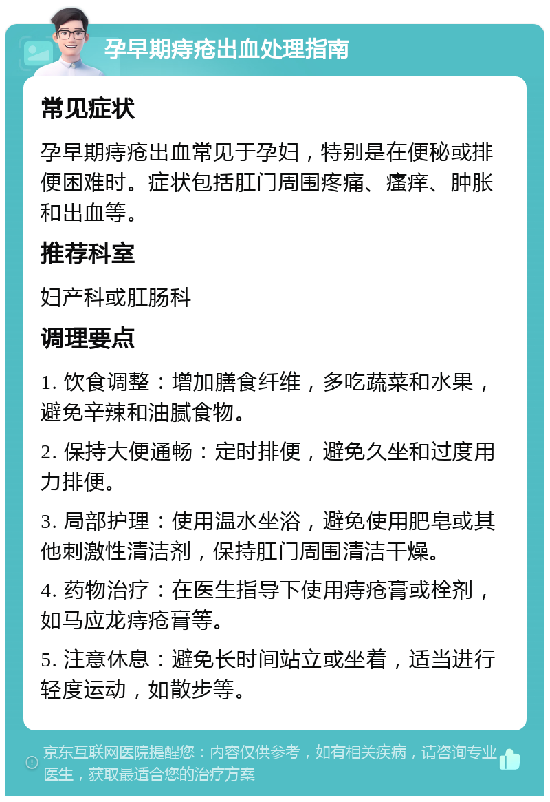 孕早期痔疮出血处理指南 常见症状 孕早期痔疮出血常见于孕妇，特别是在便秘或排便困难时。症状包括肛门周围疼痛、瘙痒、肿胀和出血等。 推荐科室 妇产科或肛肠科 调理要点 1. 饮食调整：增加膳食纤维，多吃蔬菜和水果，避免辛辣和油腻食物。 2. 保持大便通畅：定时排便，避免久坐和过度用力排便。 3. 局部护理：使用温水坐浴，避免使用肥皂或其他刺激性清洁剂，保持肛门周围清洁干燥。 4. 药物治疗：在医生指导下使用痔疮膏或栓剂，如马应龙痔疮膏等。 5. 注意休息：避免长时间站立或坐着，适当进行轻度运动，如散步等。