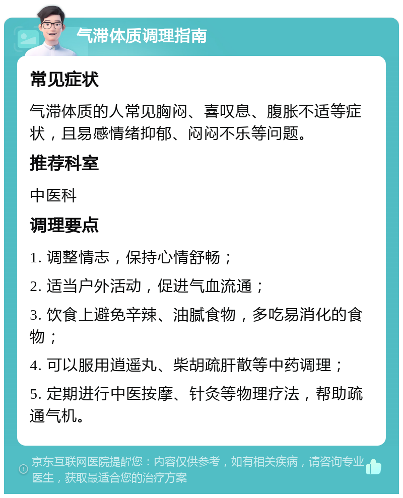 气滞体质调理指南 常见症状 气滞体质的人常见胸闷、喜叹息、腹胀不适等症状，且易感情绪抑郁、闷闷不乐等问题。 推荐科室 中医科 调理要点 1. 调整情志，保持心情舒畅； 2. 适当户外活动，促进气血流通； 3. 饮食上避免辛辣、油腻食物，多吃易消化的食物； 4. 可以服用逍遥丸、柴胡疏肝散等中药调理； 5. 定期进行中医按摩、针灸等物理疗法，帮助疏通气机。