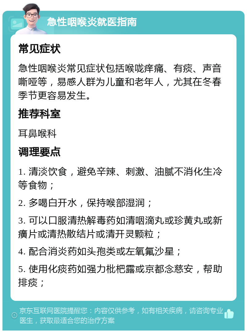 急性咽喉炎就医指南 常见症状 急性咽喉炎常见症状包括喉咙痒痛、有痰、声音嘶哑等，易感人群为儿童和老年人，尤其在冬春季节更容易发生。 推荐科室 耳鼻喉科 调理要点 1. 清淡饮食，避免辛辣、刺激、油腻不消化生冷等食物； 2. 多喝白开水，保持喉部湿润； 3. 可以口服清热解毒药如清咽滴丸或珍黄丸或新癀片或清热散结片或清开灵颗粒； 4. 配合消炎药如头孢类或左氧氟沙星； 5. 使用化痰药如强力枇杷露或京都念慈安，帮助排痰；