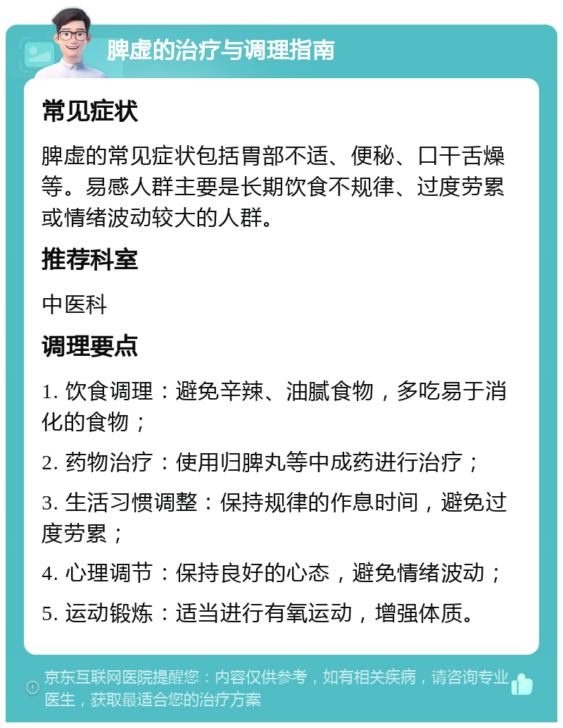 脾虚的治疗与调理指南 常见症状 脾虚的常见症状包括胃部不适、便秘、口干舌燥等。易感人群主要是长期饮食不规律、过度劳累或情绪波动较大的人群。 推荐科室 中医科 调理要点 1. 饮食调理：避免辛辣、油腻食物，多吃易于消化的食物； 2. 药物治疗：使用归脾丸等中成药进行治疗； 3. 生活习惯调整：保持规律的作息时间，避免过度劳累； 4. 心理调节：保持良好的心态，避免情绪波动； 5. 运动锻炼：适当进行有氧运动，增强体质。