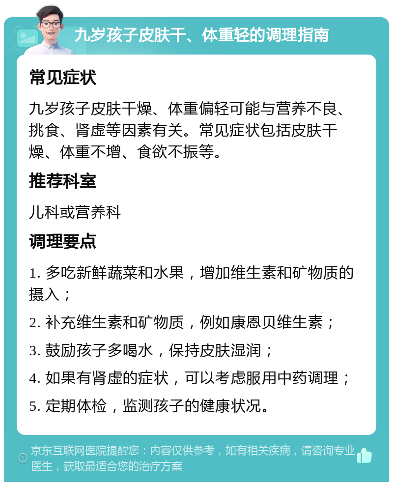 九岁孩子皮肤干、体重轻的调理指南 常见症状 九岁孩子皮肤干燥、体重偏轻可能与营养不良、挑食、肾虚等因素有关。常见症状包括皮肤干燥、体重不增、食欲不振等。 推荐科室 儿科或营养科 调理要点 1. 多吃新鲜蔬菜和水果，增加维生素和矿物质的摄入； 2. 补充维生素和矿物质，例如康恩贝维生素； 3. 鼓励孩子多喝水，保持皮肤湿润； 4. 如果有肾虚的症状，可以考虑服用中药调理； 5. 定期体检，监测孩子的健康状况。