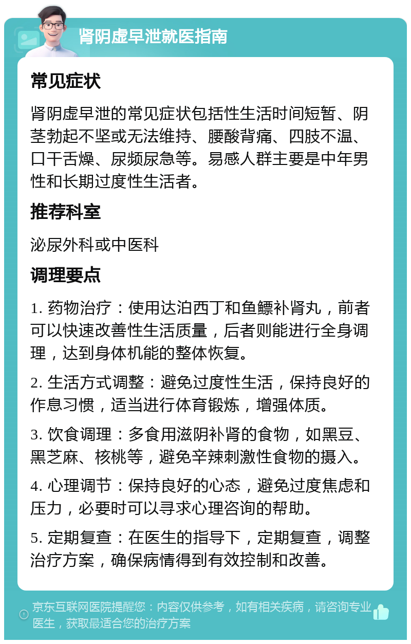 肾阴虚早泄就医指南 常见症状 肾阴虚早泄的常见症状包括性生活时间短暂、阴茎勃起不坚或无法维持、腰酸背痛、四肢不温、口干舌燥、尿频尿急等。易感人群主要是中年男性和长期过度性生活者。 推荐科室 泌尿外科或中医科 调理要点 1. 药物治疗：使用达泊西丁和鱼鳔补肾丸，前者可以快速改善性生活质量，后者则能进行全身调理，达到身体机能的整体恢复。 2. 生活方式调整：避免过度性生活，保持良好的作息习惯，适当进行体育锻炼，增强体质。 3. 饮食调理：多食用滋阴补肾的食物，如黑豆、黑芝麻、核桃等，避免辛辣刺激性食物的摄入。 4. 心理调节：保持良好的心态，避免过度焦虑和压力，必要时可以寻求心理咨询的帮助。 5. 定期复查：在医生的指导下，定期复查，调整治疗方案，确保病情得到有效控制和改善。