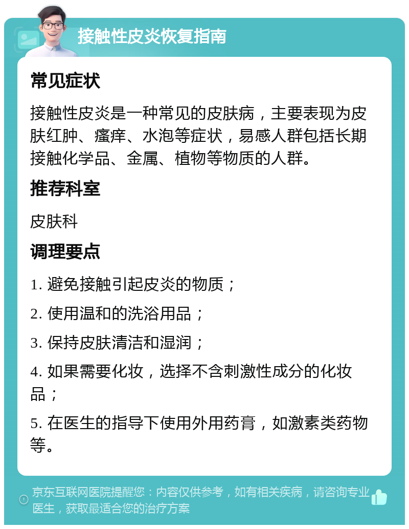 接触性皮炎恢复指南 常见症状 接触性皮炎是一种常见的皮肤病，主要表现为皮肤红肿、瘙痒、水泡等症状，易感人群包括长期接触化学品、金属、植物等物质的人群。 推荐科室 皮肤科 调理要点 1. 避免接触引起皮炎的物质； 2. 使用温和的洗浴用品； 3. 保持皮肤清洁和湿润； 4. 如果需要化妆，选择不含刺激性成分的化妆品； 5. 在医生的指导下使用外用药膏，如激素类药物等。