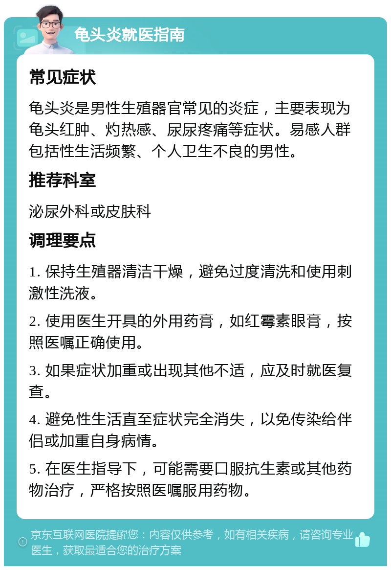 龟头炎就医指南 常见症状 龟头炎是男性生殖器官常见的炎症，主要表现为龟头红肿、灼热感、尿尿疼痛等症状。易感人群包括性生活频繁、个人卫生不良的男性。 推荐科室 泌尿外科或皮肤科 调理要点 1. 保持生殖器清洁干燥，避免过度清洗和使用刺激性洗液。 2. 使用医生开具的外用药膏，如红霉素眼膏，按照医嘱正确使用。 3. 如果症状加重或出现其他不适，应及时就医复查。 4. 避免性生活直至症状完全消失，以免传染给伴侣或加重自身病情。 5. 在医生指导下，可能需要口服抗生素或其他药物治疗，严格按照医嘱服用药物。