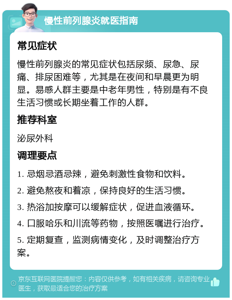 慢性前列腺炎就医指南 常见症状 慢性前列腺炎的常见症状包括尿频、尿急、尿痛、排尿困难等，尤其是在夜间和早晨更为明显。易感人群主要是中老年男性，特别是有不良生活习惯或长期坐着工作的人群。 推荐科室 泌尿外科 调理要点 1. 忌烟忌酒忌辣，避免刺激性食物和饮料。 2. 避免熬夜和着凉，保持良好的生活习惯。 3. 热浴加按摩可以缓解症状，促进血液循环。 4. 口服哈乐和川流等药物，按照医嘱进行治疗。 5. 定期复查，监测病情变化，及时调整治疗方案。