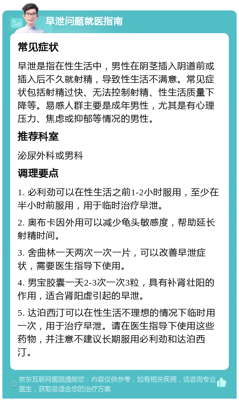 早泄问题就医指南 常见症状 早泄是指在性生活中，男性在阴茎插入阴道前或插入后不久就射精，导致性生活不满意。常见症状包括射精过快、无法控制射精、性生活质量下降等。易感人群主要是成年男性，尤其是有心理压力、焦虑或抑郁等情况的男性。 推荐科室 泌尿外科或男科 调理要点 1. 必利劲可以在性生活之前1-2小时服用，至少在半小时前服用，用于临时治疗早泄。 2. 奥布卡因外用可以减少龟头敏感度，帮助延长射精时间。 3. 舍曲林一天两次一次一片，可以改善早泄症状，需要医生指导下使用。 4. 男宝胶囊一天2-3次一次3粒，具有补肾壮阳的作用，适合肾阳虚引起的早泄。 5. 达泊西汀可以在性生活不理想的情况下临时用一次，用于治疗早泄。请在医生指导下使用这些药物，并注意不建议长期服用必利劲和达泊西汀。