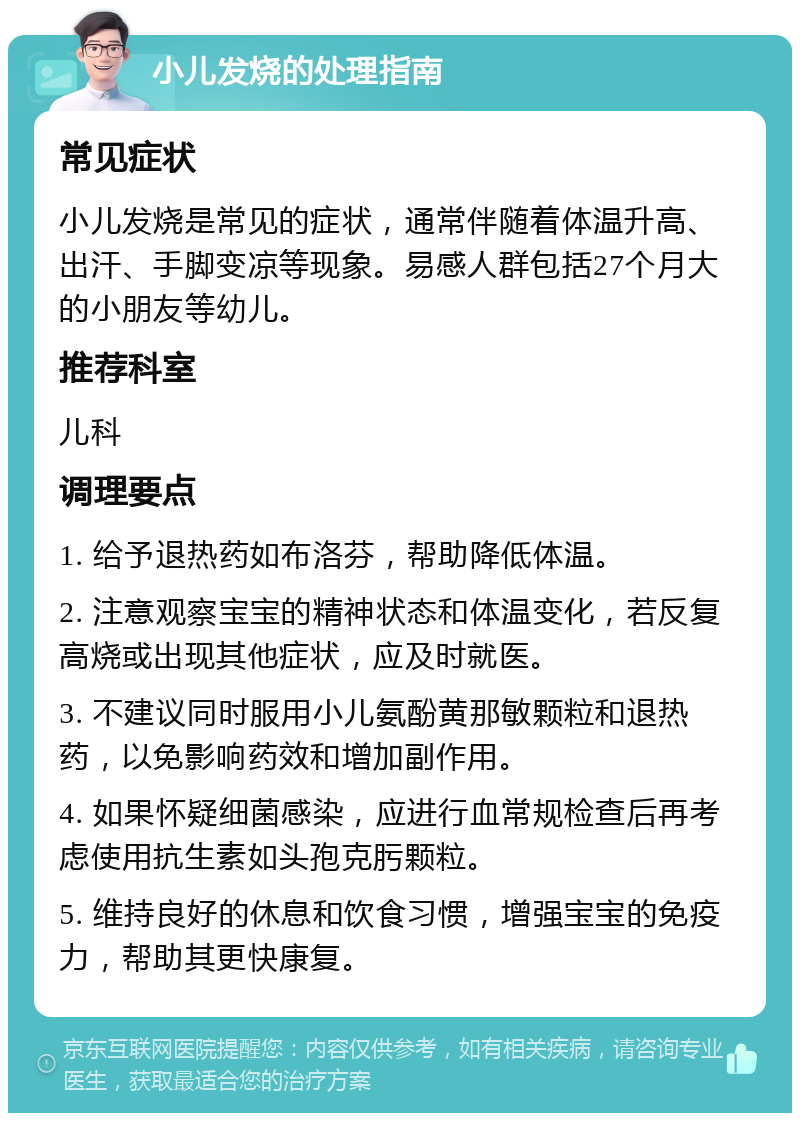 小儿发烧的处理指南 常见症状 小儿发烧是常见的症状，通常伴随着体温升高、出汗、手脚变凉等现象。易感人群包括27个月大的小朋友等幼儿。 推荐科室 儿科 调理要点 1. 给予退热药如布洛芬，帮助降低体温。 2. 注意观察宝宝的精神状态和体温变化，若反复高烧或出现其他症状，应及时就医。 3. 不建议同时服用小儿氨酚黄那敏颗粒和退热药，以免影响药效和增加副作用。 4. 如果怀疑细菌感染，应进行血常规检查后再考虑使用抗生素如头孢克肟颗粒。 5. 维持良好的休息和饮食习惯，增强宝宝的免疫力，帮助其更快康复。