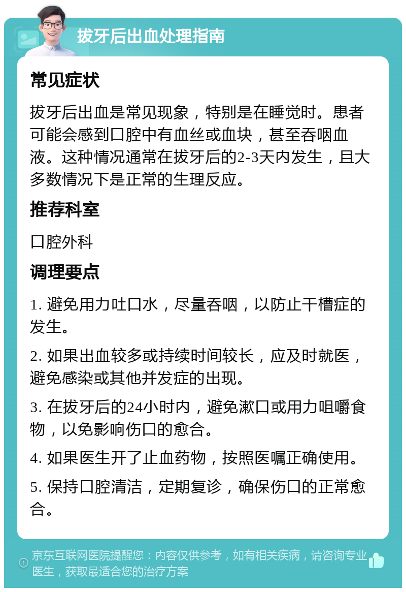 拔牙后出血处理指南 常见症状 拔牙后出血是常见现象，特别是在睡觉时。患者可能会感到口腔中有血丝或血块，甚至吞咽血液。这种情况通常在拔牙后的2-3天内发生，且大多数情况下是正常的生理反应。 推荐科室 口腔外科 调理要点 1. 避免用力吐口水，尽量吞咽，以防止干槽症的发生。 2. 如果出血较多或持续时间较长，应及时就医，避免感染或其他并发症的出现。 3. 在拔牙后的24小时内，避免漱口或用力咀嚼食物，以免影响伤口的愈合。 4. 如果医生开了止血药物，按照医嘱正确使用。 5. 保持口腔清洁，定期复诊，确保伤口的正常愈合。