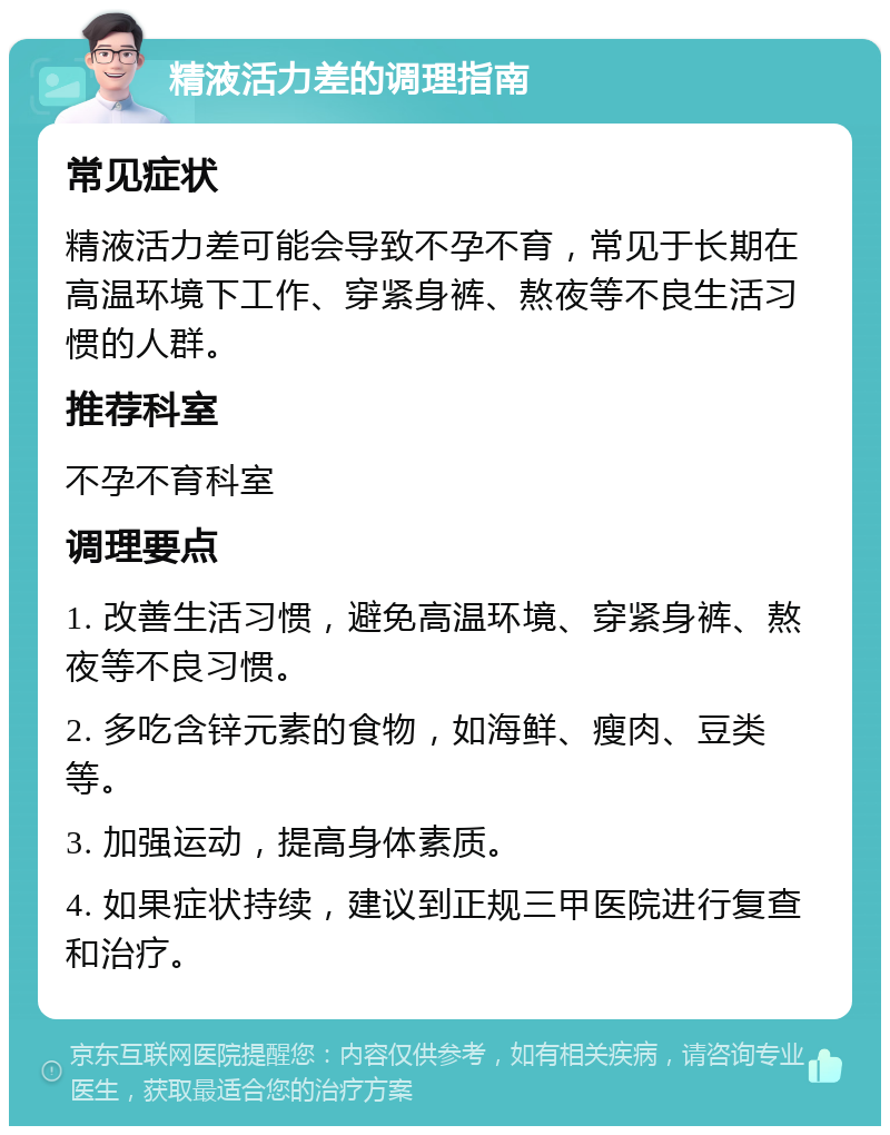 精液活力差的调理指南 常见症状 精液活力差可能会导致不孕不育，常见于长期在高温环境下工作、穿紧身裤、熬夜等不良生活习惯的人群。 推荐科室 不孕不育科室 调理要点 1. 改善生活习惯，避免高温环境、穿紧身裤、熬夜等不良习惯。 2. 多吃含锌元素的食物，如海鲜、瘦肉、豆类等。 3. 加强运动，提高身体素质。 4. 如果症状持续，建议到正规三甲医院进行复查和治疗。