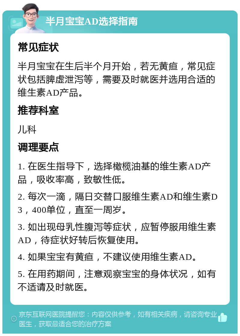 半月宝宝AD选择指南 常见症状 半月宝宝在生后半个月开始，若无黄疸，常见症状包括脾虚泄泻等，需要及时就医并选用合适的维生素AD产品。 推荐科室 儿科 调理要点 1. 在医生指导下，选择橄榄油基的维生素AD产品，吸收率高，致敏性低。 2. 每次一滴，隔日交替口服维生素AD和维生素D3，400单位，直至一周岁。 3. 如出现母乳性腹泻等症状，应暂停服用维生素AD，待症状好转后恢复使用。 4. 如果宝宝有黄疸，不建议使用维生素AD。 5. 在用药期间，注意观察宝宝的身体状况，如有不适请及时就医。