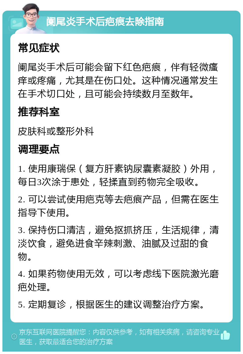 阑尾炎手术后疤痕去除指南 常见症状 阑尾炎手术后可能会留下红色疤痕，伴有轻微瘙痒或疼痛，尤其是在伤口处。这种情况通常发生在手术切口处，且可能会持续数月至数年。 推荐科室 皮肤科或整形外科 调理要点 1. 使用康瑞保（复方肝素钠尿囊素凝胶）外用，每日3次涂于患处，轻揉直到药物完全吸收。 2. 可以尝试使用疤克等去疤痕产品，但需在医生指导下使用。 3. 保持伤口清洁，避免抠抓挤压，生活规律，清淡饮食，避免进食辛辣刺激、油腻及过甜的食物。 4. 如果药物使用无效，可以考虑线下医院激光磨疤处理。 5. 定期复诊，根据医生的建议调整治疗方案。