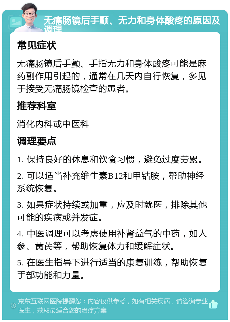 无痛肠镜后手颤、无力和身体酸疼的原因及调理 常见症状 无痛肠镜后手颤、手指无力和身体酸疼可能是麻药副作用引起的，通常在几天内自行恢复，多见于接受无痛肠镜检查的患者。 推荐科室 消化内科或中医科 调理要点 1. 保持良好的休息和饮食习惯，避免过度劳累。 2. 可以适当补充维生素B12和甲钴胺，帮助神经系统恢复。 3. 如果症状持续或加重，应及时就医，排除其他可能的疾病或并发症。 4. 中医调理可以考虑使用补肾益气的中药，如人参、黄芪等，帮助恢复体力和缓解症状。 5. 在医生指导下进行适当的康复训练，帮助恢复手部功能和力量。