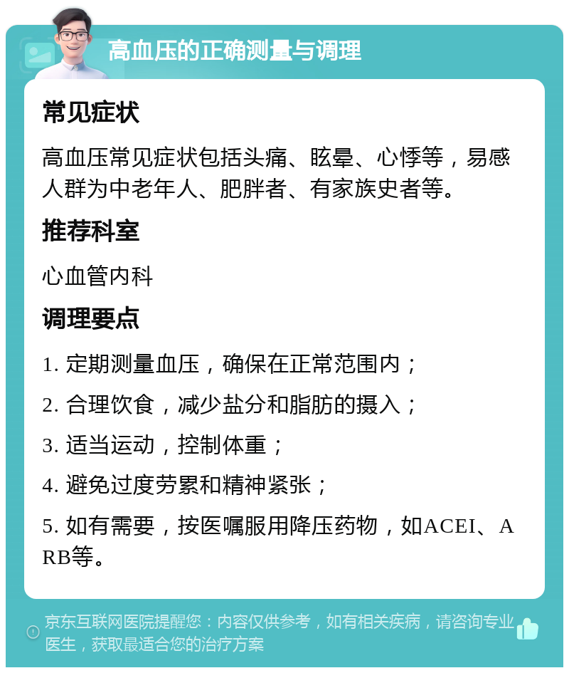 高血压的正确测量与调理 常见症状 高血压常见症状包括头痛、眩晕、心悸等，易感人群为中老年人、肥胖者、有家族史者等。 推荐科室 心血管内科 调理要点 1. 定期测量血压，确保在正常范围内； 2. 合理饮食，减少盐分和脂肪的摄入； 3. 适当运动，控制体重； 4. 避免过度劳累和精神紧张； 5. 如有需要，按医嘱服用降压药物，如ACEI、ARB等。