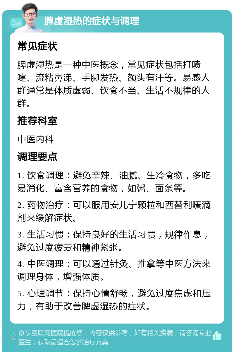 脾虚湿热的症状与调理 常见症状 脾虚湿热是一种中医概念，常见症状包括打喷嚏、流粘鼻涕、手脚发热、额头有汗等。易感人群通常是体质虚弱、饮食不当、生活不规律的人群。 推荐科室 中医内科 调理要点 1. 饮食调理：避免辛辣、油腻、生冷食物，多吃易消化、富含营养的食物，如粥、面条等。 2. 药物治疗：可以服用安儿宁颗粒和西替利嗪滴剂来缓解症状。 3. 生活习惯：保持良好的生活习惯，规律作息，避免过度疲劳和精神紧张。 4. 中医调理：可以通过针灸、推拿等中医方法来调理身体，增强体质。 5. 心理调节：保持心情舒畅，避免过度焦虑和压力，有助于改善脾虚湿热的症状。