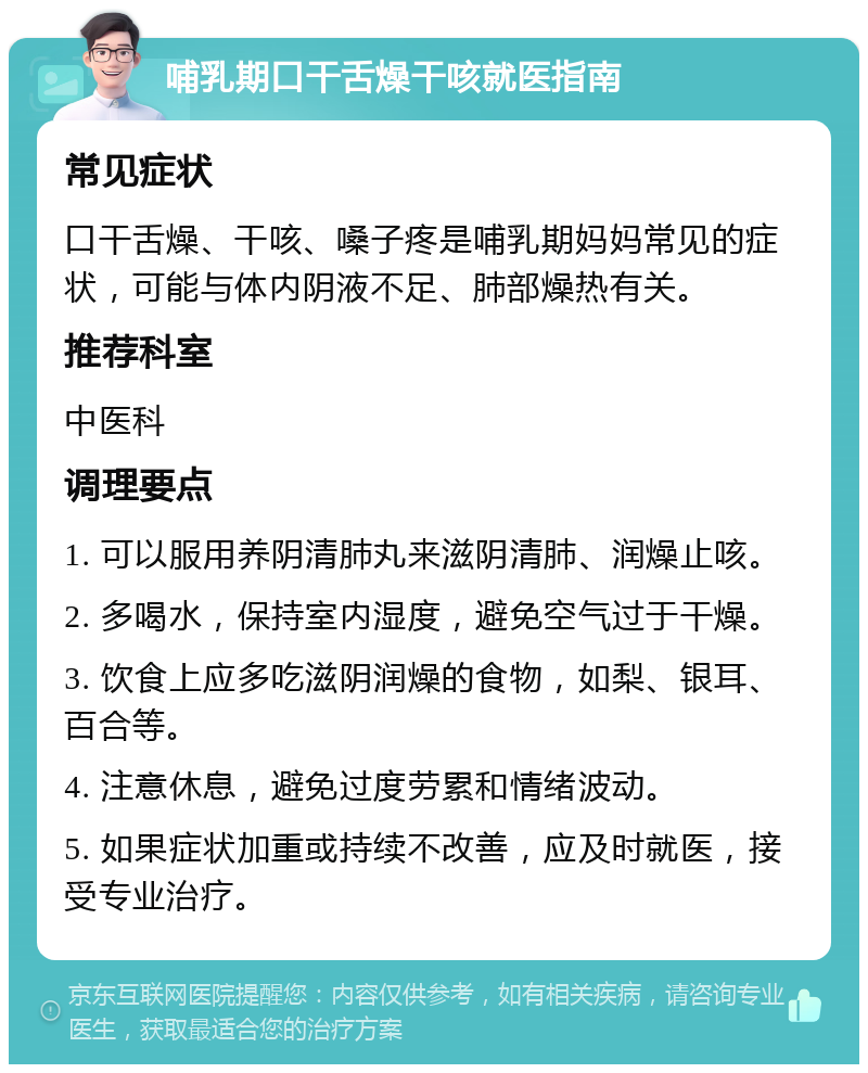 哺乳期口干舌燥干咳就医指南 常见症状 口干舌燥、干咳、嗓子疼是哺乳期妈妈常见的症状，可能与体内阴液不足、肺部燥热有关。 推荐科室 中医科 调理要点 1. 可以服用养阴清肺丸来滋阴清肺、润燥止咳。 2. 多喝水，保持室内湿度，避免空气过于干燥。 3. 饮食上应多吃滋阴润燥的食物，如梨、银耳、百合等。 4. 注意休息，避免过度劳累和情绪波动。 5. 如果症状加重或持续不改善，应及时就医，接受专业治疗。