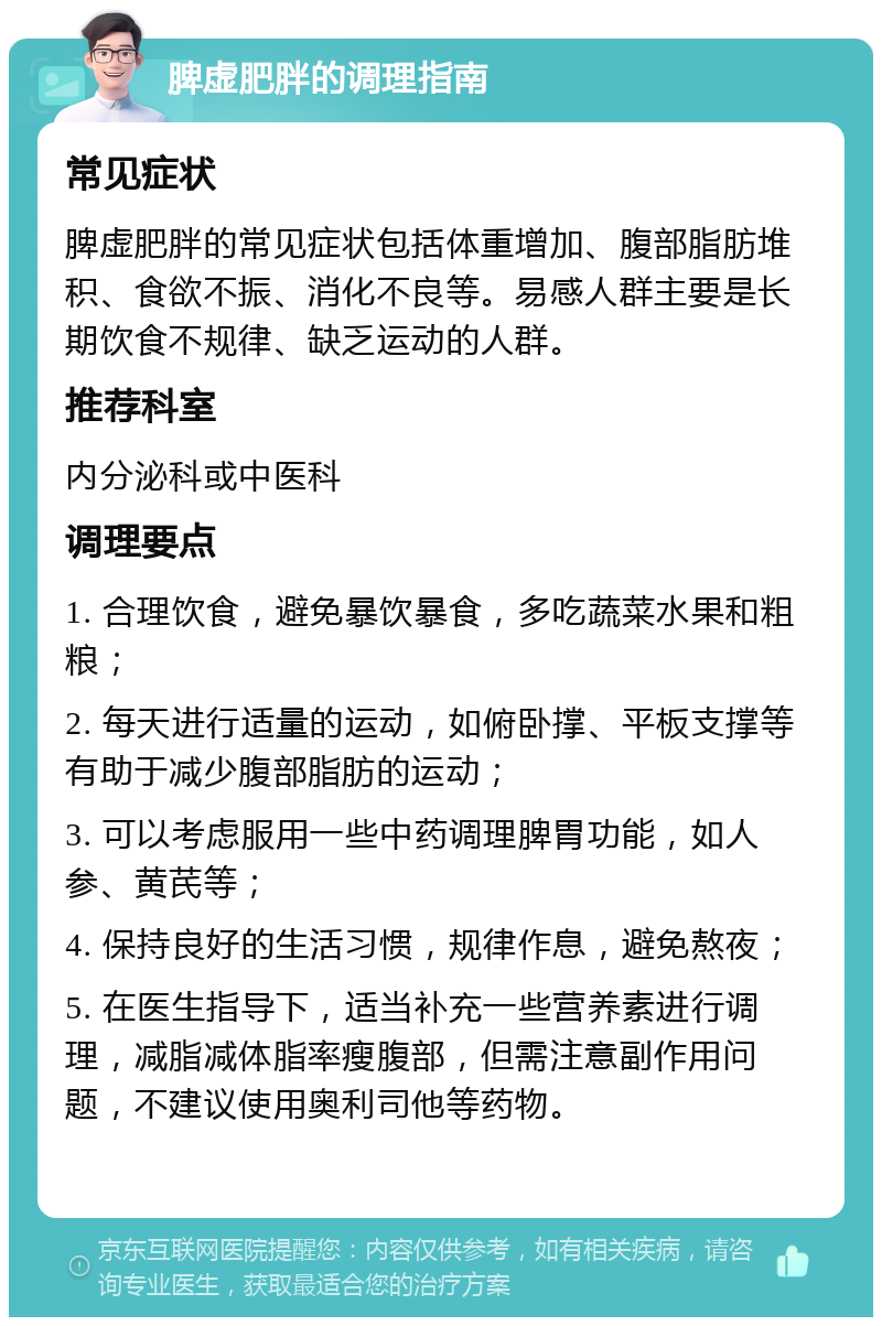 脾虚肥胖的调理指南 常见症状 脾虚肥胖的常见症状包括体重增加、腹部脂肪堆积、食欲不振、消化不良等。易感人群主要是长期饮食不规律、缺乏运动的人群。 推荐科室 内分泌科或中医科 调理要点 1. 合理饮食，避免暴饮暴食，多吃蔬菜水果和粗粮； 2. 每天进行适量的运动，如俯卧撑、平板支撑等有助于减少腹部脂肪的运动； 3. 可以考虑服用一些中药调理脾胃功能，如人参、黄芪等； 4. 保持良好的生活习惯，规律作息，避免熬夜； 5. 在医生指导下，适当补充一些营养素进行调理，减脂减体脂率瘦腹部，但需注意副作用问题，不建议使用奥利司他等药物。