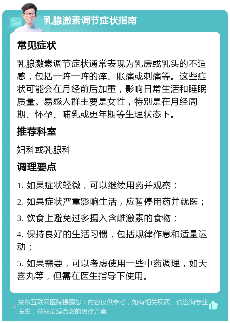 乳腺激素调节症状指南 常见症状 乳腺激素调节症状通常表现为乳房或乳头的不适感，包括一阵一阵的痒、胀痛或刺痛等。这些症状可能会在月经前后加重，影响日常生活和睡眠质量。易感人群主要是女性，特别是在月经周期、怀孕、哺乳或更年期等生理状态下。 推荐科室 妇科或乳腺科 调理要点 1. 如果症状轻微，可以继续用药并观察； 2. 如果症状严重影响生活，应暂停用药并就医； 3. 饮食上避免过多摄入含雌激素的食物； 4. 保持良好的生活习惯，包括规律作息和适量运动； 5. 如果需要，可以考虑使用一些中药调理，如天喜丸等，但需在医生指导下使用。