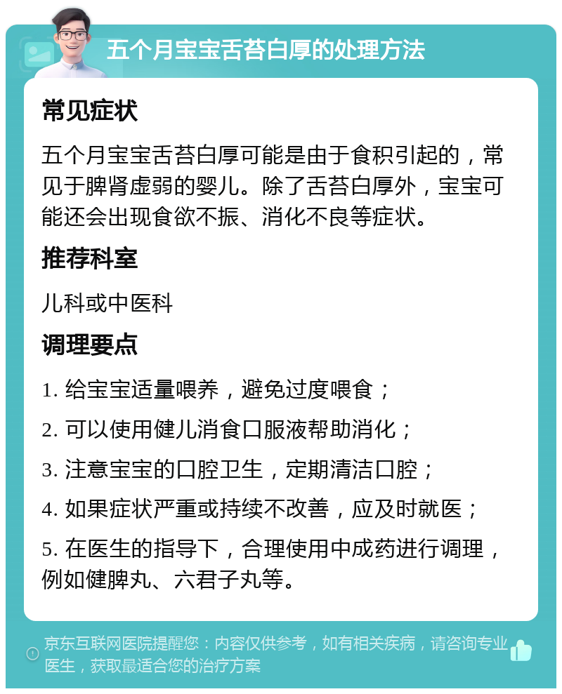 五个月宝宝舌苔白厚的处理方法 常见症状 五个月宝宝舌苔白厚可能是由于食积引起的，常见于脾肾虚弱的婴儿。除了舌苔白厚外，宝宝可能还会出现食欲不振、消化不良等症状。 推荐科室 儿科或中医科 调理要点 1. 给宝宝适量喂养，避免过度喂食； 2. 可以使用健儿消食口服液帮助消化； 3. 注意宝宝的口腔卫生，定期清洁口腔； 4. 如果症状严重或持续不改善，应及时就医； 5. 在医生的指导下，合理使用中成药进行调理，例如健脾丸、六君子丸等。