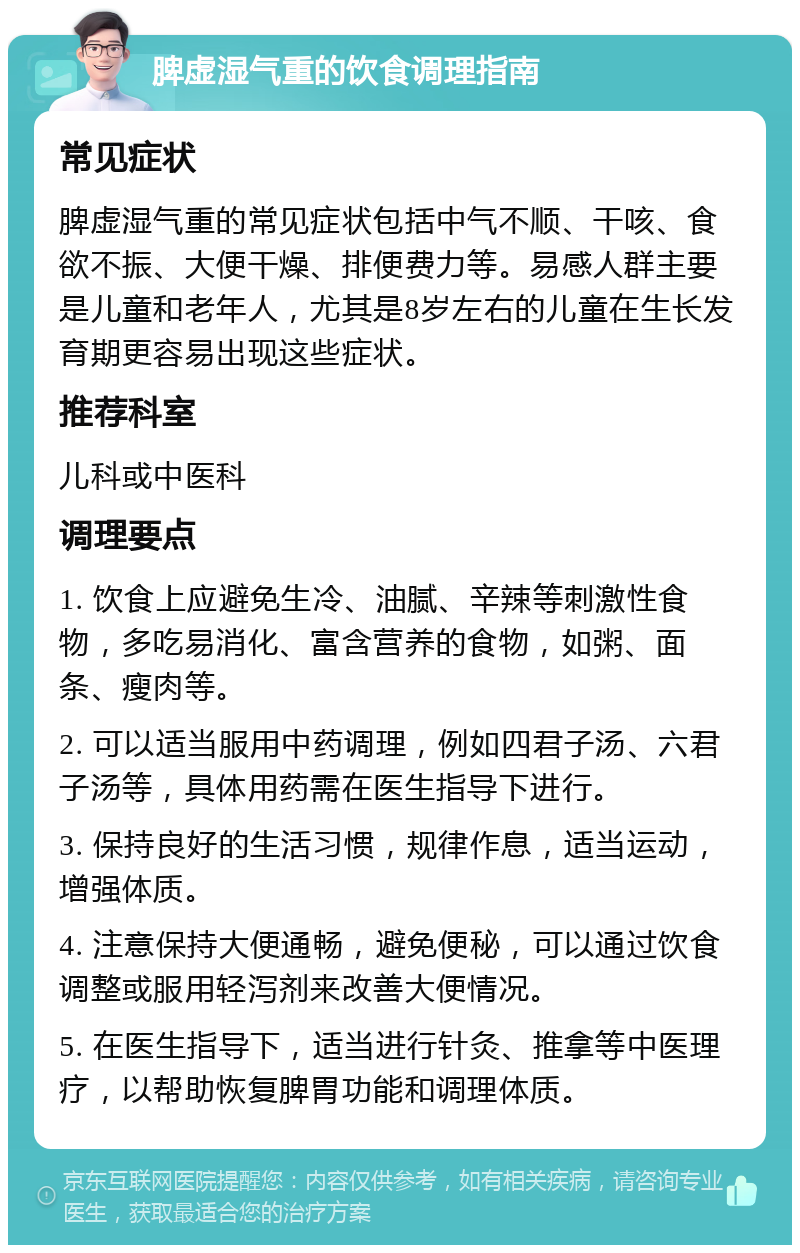 脾虚湿气重的饮食调理指南 常见症状 脾虚湿气重的常见症状包括中气不顺、干咳、食欲不振、大便干燥、排便费力等。易感人群主要是儿童和老年人，尤其是8岁左右的儿童在生长发育期更容易出现这些症状。 推荐科室 儿科或中医科 调理要点 1. 饮食上应避免生冷、油腻、辛辣等刺激性食物，多吃易消化、富含营养的食物，如粥、面条、瘦肉等。 2. 可以适当服用中药调理，例如四君子汤、六君子汤等，具体用药需在医生指导下进行。 3. 保持良好的生活习惯，规律作息，适当运动，增强体质。 4. 注意保持大便通畅，避免便秘，可以通过饮食调整或服用轻泻剂来改善大便情况。 5. 在医生指导下，适当进行针灸、推拿等中医理疗，以帮助恢复脾胃功能和调理体质。