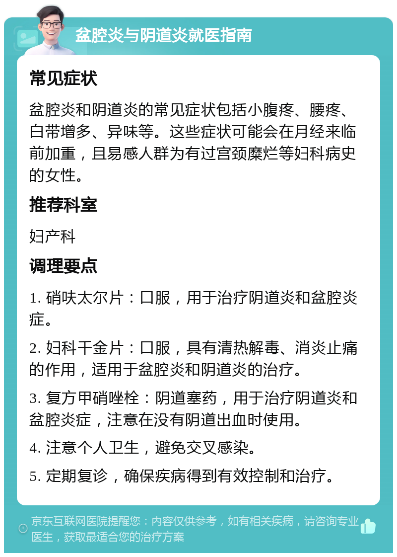 盆腔炎与阴道炎就医指南 常见症状 盆腔炎和阴道炎的常见症状包括小腹疼、腰疼、白带增多、异味等。这些症状可能会在月经来临前加重，且易感人群为有过宫颈糜烂等妇科病史的女性。 推荐科室 妇产科 调理要点 1. 硝呋太尔片：口服，用于治疗阴道炎和盆腔炎症。 2. 妇科千金片：口服，具有清热解毒、消炎止痛的作用，适用于盆腔炎和阴道炎的治疗。 3. 复方甲硝唑栓：阴道塞药，用于治疗阴道炎和盆腔炎症，注意在没有阴道出血时使用。 4. 注意个人卫生，避免交叉感染。 5. 定期复诊，确保疾病得到有效控制和治疗。