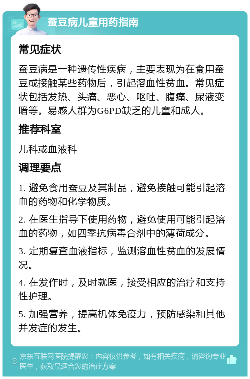 蚕豆病儿童用药指南 常见症状 蚕豆病是一种遗传性疾病，主要表现为在食用蚕豆或接触某些药物后，引起溶血性贫血。常见症状包括发热、头痛、恶心、呕吐、腹痛、尿液变暗等。易感人群为G6PD缺乏的儿童和成人。 推荐科室 儿科或血液科 调理要点 1. 避免食用蚕豆及其制品，避免接触可能引起溶血的药物和化学物质。 2. 在医生指导下使用药物，避免使用可能引起溶血的药物，如四季抗病毒合剂中的薄荷成分。 3. 定期复查血液指标，监测溶血性贫血的发展情况。 4. 在发作时，及时就医，接受相应的治疗和支持性护理。 5. 加强营养，提高机体免疫力，预防感染和其他并发症的发生。