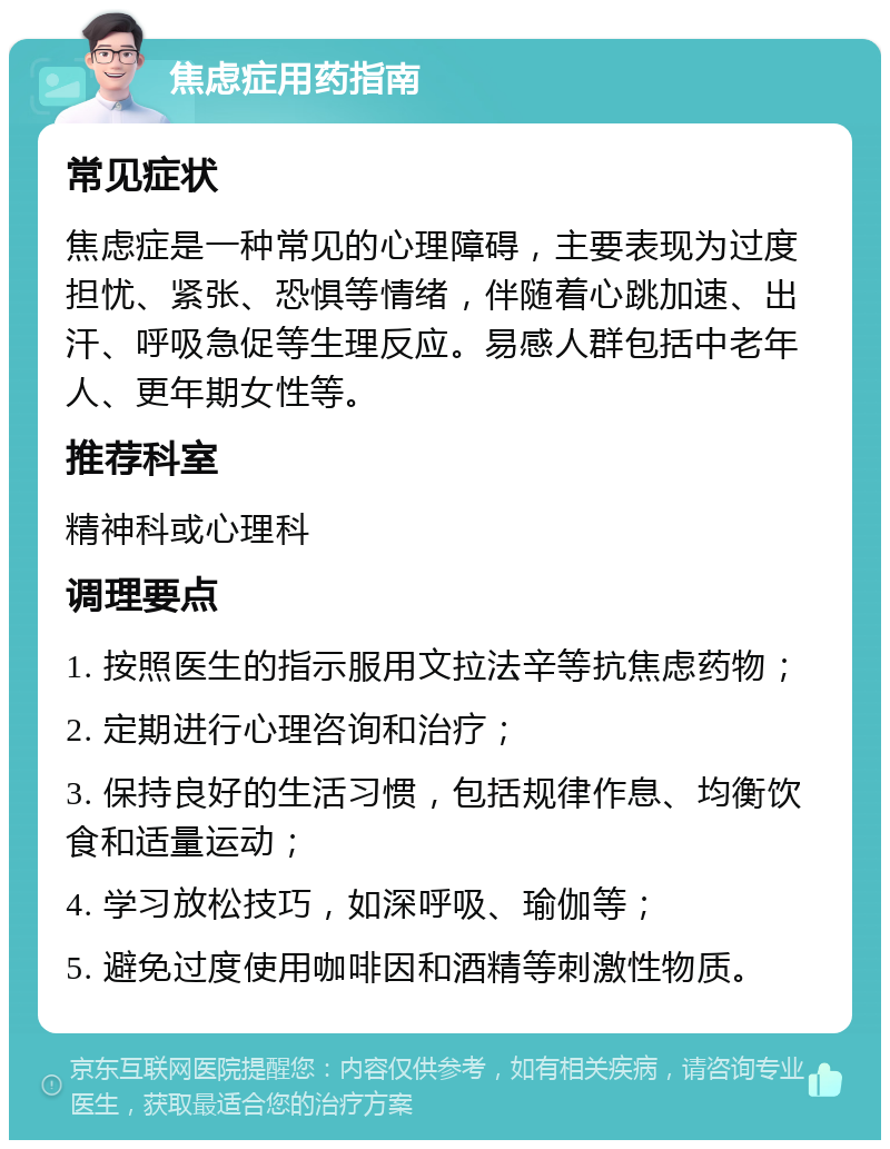 焦虑症用药指南 常见症状 焦虑症是一种常见的心理障碍，主要表现为过度担忧、紧张、恐惧等情绪，伴随着心跳加速、出汗、呼吸急促等生理反应。易感人群包括中老年人、更年期女性等。 推荐科室 精神科或心理科 调理要点 1. 按照医生的指示服用文拉法辛等抗焦虑药物； 2. 定期进行心理咨询和治疗； 3. 保持良好的生活习惯，包括规律作息、均衡饮食和适量运动； 4. 学习放松技巧，如深呼吸、瑜伽等； 5. 避免过度使用咖啡因和酒精等刺激性物质。