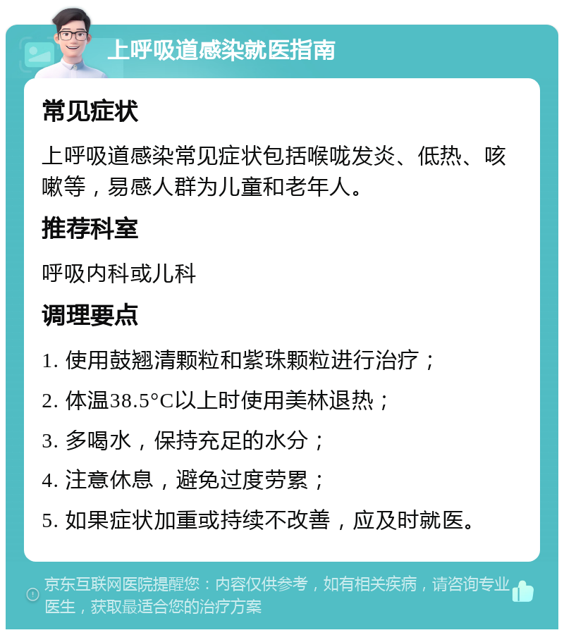 上呼吸道感染就医指南 常见症状 上呼吸道感染常见症状包括喉咙发炎、低热、咳嗽等，易感人群为儿童和老年人。 推荐科室 呼吸内科或儿科 调理要点 1. 使用鼓翘清颗粒和紫珠颗粒进行治疗； 2. 体温38.5°C以上时使用美林退热； 3. 多喝水，保持充足的水分； 4. 注意休息，避免过度劳累； 5. 如果症状加重或持续不改善，应及时就医。