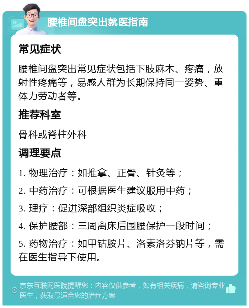 腰椎间盘突出就医指南 常见症状 腰椎间盘突出常见症状包括下肢麻木、疼痛，放射性疼痛等，易感人群为长期保持同一姿势、重体力劳动者等。 推荐科室 骨科或脊柱外科 调理要点 1. 物理治疗：如推拿、正骨、针灸等； 2. 中药治疗：可根据医生建议服用中药； 3. 理疗：促进深部组织炎症吸收； 4. 保护腰部：三周离床后围腰保护一段时间； 5. 药物治疗：如甲钴胺片、洛素洛芬钠片等，需在医生指导下使用。