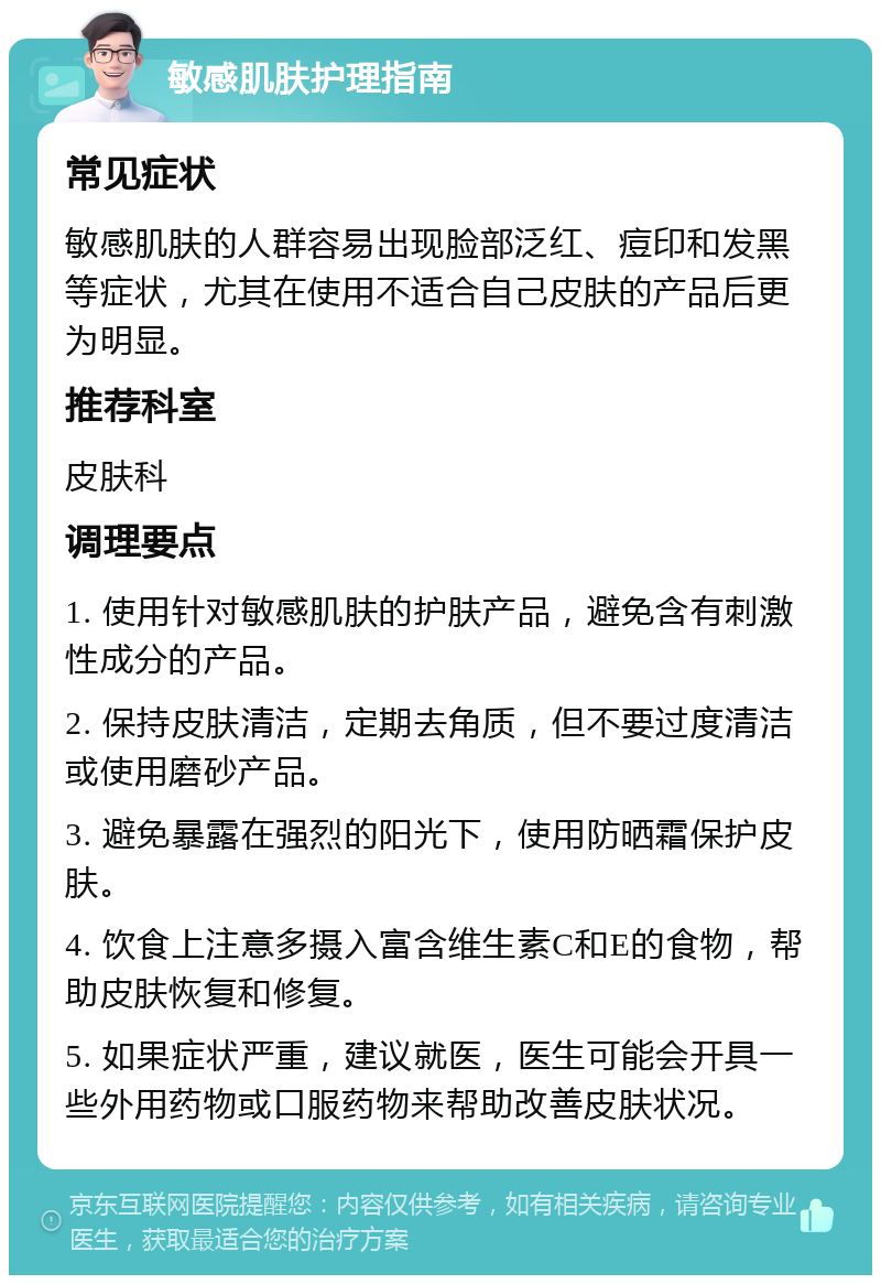 敏感肌肤护理指南 常见症状 敏感肌肤的人群容易出现脸部泛红、痘印和发黑等症状，尤其在使用不适合自己皮肤的产品后更为明显。 推荐科室 皮肤科 调理要点 1. 使用针对敏感肌肤的护肤产品，避免含有刺激性成分的产品。 2. 保持皮肤清洁，定期去角质，但不要过度清洁或使用磨砂产品。 3. 避免暴露在强烈的阳光下，使用防晒霜保护皮肤。 4. 饮食上注意多摄入富含维生素C和E的食物，帮助皮肤恢复和修复。 5. 如果症状严重，建议就医，医生可能会开具一些外用药物或口服药物来帮助改善皮肤状况。