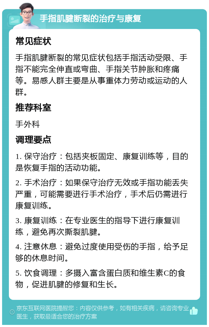 手指肌腱断裂的治疗与康复 常见症状 手指肌腱断裂的常见症状包括手指活动受限、手指不能完全伸直或弯曲、手指关节肿胀和疼痛等。易感人群主要是从事重体力劳动或运动的人群。 推荐科室 手外科 调理要点 1. 保守治疗：包括夹板固定、康复训练等，目的是恢复手指的活动功能。 2. 手术治疗：如果保守治疗无效或手指功能丢失严重，可能需要进行手术治疗，手术后仍需进行康复训练。 3. 康复训练：在专业医生的指导下进行康复训练，避免再次撕裂肌腱。 4. 注意休息：避免过度使用受伤的手指，给予足够的休息时间。 5. 饮食调理：多摄入富含蛋白质和维生素C的食物，促进肌腱的修复和生长。