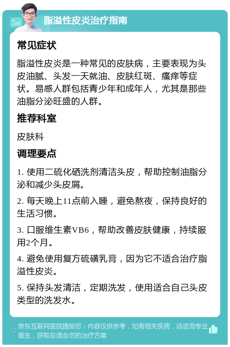 脂溢性皮炎治疗指南 常见症状 脂溢性皮炎是一种常见的皮肤病，主要表现为头皮油腻、头发一天就油、皮肤红斑、瘙痒等症状。易感人群包括青少年和成年人，尤其是那些油脂分泌旺盛的人群。 推荐科室 皮肤科 调理要点 1. 使用二硫化硒洗剂清洁头皮，帮助控制油脂分泌和减少头皮屑。 2. 每天晚上11点前入睡，避免熬夜，保持良好的生活习惯。 3. 口服维生素VB6，帮助改善皮肤健康，持续服用2个月。 4. 避免使用复方硫磺乳膏，因为它不适合治疗脂溢性皮炎。 5. 保持头发清洁，定期洗发，使用适合自己头皮类型的洗发水。