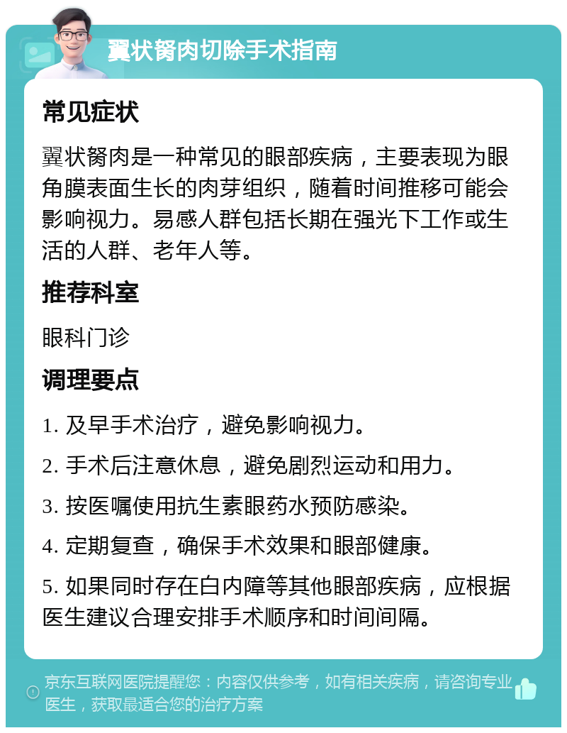 翼状胬肉切除手术指南 常见症状 翼状胬肉是一种常见的眼部疾病，主要表现为眼角膜表面生长的肉芽组织，随着时间推移可能会影响视力。易感人群包括长期在强光下工作或生活的人群、老年人等。 推荐科室 眼科门诊 调理要点 1. 及早手术治疗，避免影响视力。 2. 手术后注意休息，避免剧烈运动和用力。 3. 按医嘱使用抗生素眼药水预防感染。 4. 定期复查，确保手术效果和眼部健康。 5. 如果同时存在白内障等其他眼部疾病，应根据医生建议合理安排手术顺序和时间间隔。