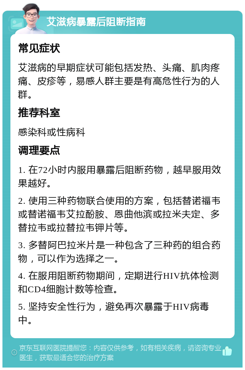 艾滋病暴露后阻断指南 常见症状 艾滋病的早期症状可能包括发热、头痛、肌肉疼痛、皮疹等，易感人群主要是有高危性行为的人群。 推荐科室 感染科或性病科 调理要点 1. 在72小时内服用暴露后阻断药物，越早服用效果越好。 2. 使用三种药物联合使用的方案，包括替诺福韦或替诺福韦艾拉酚胺、恩曲他滨或拉米夫定、多替拉韦或拉替拉韦钾片等。 3. 多替阿巴拉米片是一种包含了三种药的组合药物，可以作为选择之一。 4. 在服用阻断药物期间，定期进行HIV抗体检测和CD4细胞计数等检查。 5. 坚持安全性行为，避免再次暴露于HIV病毒中。