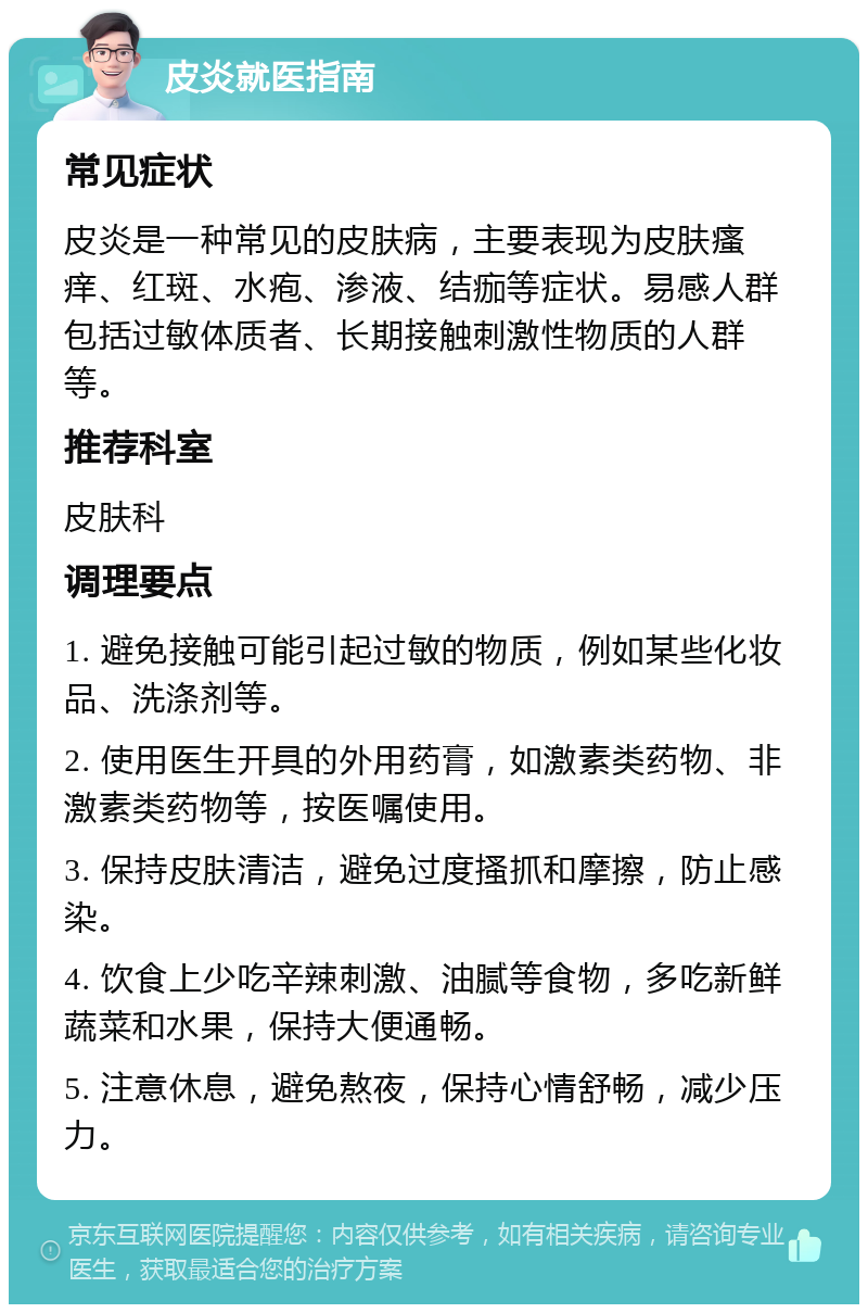 皮炎就医指南 常见症状 皮炎是一种常见的皮肤病，主要表现为皮肤瘙痒、红斑、水疱、渗液、结痂等症状。易感人群包括过敏体质者、长期接触刺激性物质的人群等。 推荐科室 皮肤科 调理要点 1. 避免接触可能引起过敏的物质，例如某些化妆品、洗涤剂等。 2. 使用医生开具的外用药膏，如激素类药物、非激素类药物等，按医嘱使用。 3. 保持皮肤清洁，避免过度搔抓和摩擦，防止感染。 4. 饮食上少吃辛辣刺激、油腻等食物，多吃新鲜蔬菜和水果，保持大便通畅。 5. 注意休息，避免熬夜，保持心情舒畅，减少压力。