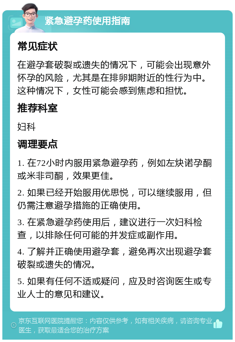 紧急避孕药使用指南 常见症状 在避孕套破裂或遗失的情况下，可能会出现意外怀孕的风险，尤其是在排卵期附近的性行为中。这种情况下，女性可能会感到焦虑和担忧。 推荐科室 妇科 调理要点 1. 在72小时内服用紧急避孕药，例如左炔诺孕酮或米非司酮，效果更佳。 2. 如果已经开始服用优思悦，可以继续服用，但仍需注意避孕措施的正确使用。 3. 在紧急避孕药使用后，建议进行一次妇科检查，以排除任何可能的并发症或副作用。 4. 了解并正确使用避孕套，避免再次出现避孕套破裂或遗失的情况。 5. 如果有任何不适或疑问，应及时咨询医生或专业人士的意见和建议。