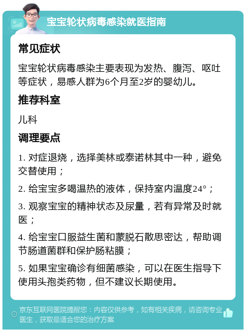 宝宝轮状病毒感染就医指南 常见症状 宝宝轮状病毒感染主要表现为发热、腹泻、呕吐等症状，易感人群为6个月至2岁的婴幼儿。 推荐科室 儿科 调理要点 1. 对症退烧，选择美林或泰诺林其中一种，避免交替使用； 2. 给宝宝多喝温热的液体，保持室内温度24°； 3. 观察宝宝的精神状态及尿量，若有异常及时就医； 4. 给宝宝口服益生菌和蒙脱石散思密达，帮助调节肠道菌群和保护肠粘膜； 5. 如果宝宝确诊有细菌感染，可以在医生指导下使用头孢类药物，但不建议长期使用。