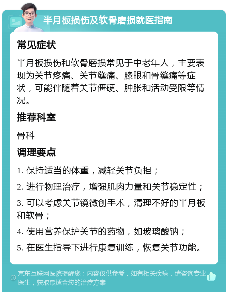 半月板损伤及软骨磨损就医指南 常见症状 半月板损伤和软骨磨损常见于中老年人，主要表现为关节疼痛、关节缝痛、膝眼和骨缝痛等症状，可能伴随着关节僵硬、肿胀和活动受限等情况。 推荐科室 骨科 调理要点 1. 保持适当的体重，减轻关节负担； 2. 进行物理治疗，增强肌肉力量和关节稳定性； 3. 可以考虑关节镜微创手术，清理不好的半月板和软骨； 4. 使用营养保护关节的药物，如玻璃酸钠； 5. 在医生指导下进行康复训练，恢复关节功能。