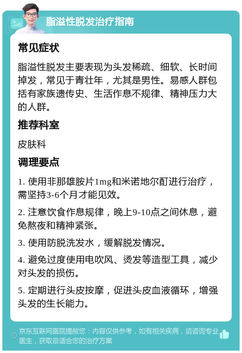 脂溢性脱发治疗指南 常见症状 脂溢性脱发主要表现为头发稀疏、细软、长时间掉发，常见于青壮年，尤其是男性。易感人群包括有家族遗传史、生活作息不规律、精神压力大的人群。 推荐科室 皮肤科 调理要点 1. 使用非那雄胺片1mg和米诺地尔酊进行治疗，需坚持3-6个月才能见效。 2. 注意饮食作息规律，晚上9-10点之间休息，避免熬夜和精神紧张。 3. 使用防脱洗发水，缓解脱发情况。 4. 避免过度使用电吹风、烫发等造型工具，减少对头发的损伤。 5. 定期进行头皮按摩，促进头皮血液循环，增强头发的生长能力。