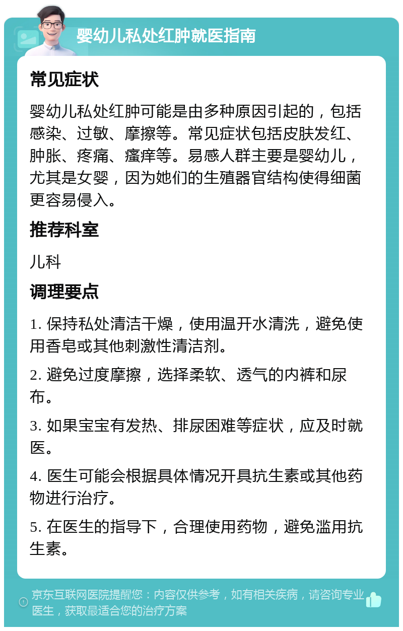 婴幼儿私处红肿就医指南 常见症状 婴幼儿私处红肿可能是由多种原因引起的，包括感染、过敏、摩擦等。常见症状包括皮肤发红、肿胀、疼痛、瘙痒等。易感人群主要是婴幼儿，尤其是女婴，因为她们的生殖器官结构使得细菌更容易侵入。 推荐科室 儿科 调理要点 1. 保持私处清洁干燥，使用温开水清洗，避免使用香皂或其他刺激性清洁剂。 2. 避免过度摩擦，选择柔软、透气的内裤和尿布。 3. 如果宝宝有发热、排尿困难等症状，应及时就医。 4. 医生可能会根据具体情况开具抗生素或其他药物进行治疗。 5. 在医生的指导下，合理使用药物，避免滥用抗生素。