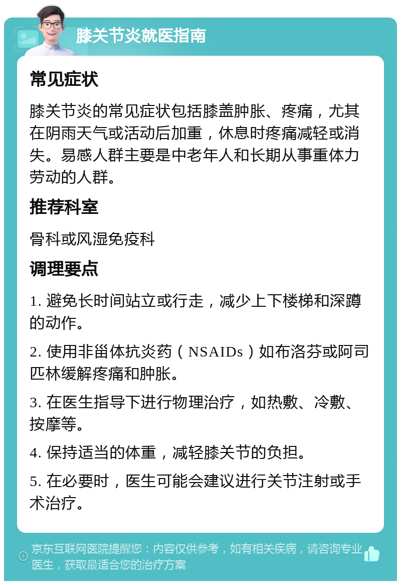 膝关节炎就医指南 常见症状 膝关节炎的常见症状包括膝盖肿胀、疼痛，尤其在阴雨天气或活动后加重，休息时疼痛减轻或消失。易感人群主要是中老年人和长期从事重体力劳动的人群。 推荐科室 骨科或风湿免疫科 调理要点 1. 避免长时间站立或行走，减少上下楼梯和深蹲的动作。 2. 使用非甾体抗炎药（NSAIDs）如布洛芬或阿司匹林缓解疼痛和肿胀。 3. 在医生指导下进行物理治疗，如热敷、冷敷、按摩等。 4. 保持适当的体重，减轻膝关节的负担。 5. 在必要时，医生可能会建议进行关节注射或手术治疗。