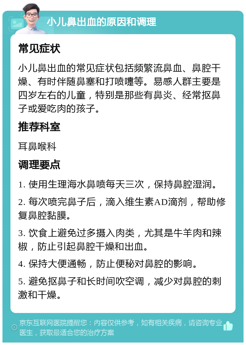 小儿鼻出血的原因和调理 常见症状 小儿鼻出血的常见症状包括频繁流鼻血、鼻腔干燥、有时伴随鼻塞和打喷嚏等。易感人群主要是四岁左右的儿童，特别是那些有鼻炎、经常抠鼻子或爱吃肉的孩子。 推荐科室 耳鼻喉科 调理要点 1. 使用生理海水鼻喷每天三次，保持鼻腔湿润。 2. 每次喷完鼻子后，滴入维生素AD滴剂，帮助修复鼻腔黏膜。 3. 饮食上避免过多摄入肉类，尤其是牛羊肉和辣椒，防止引起鼻腔干燥和出血。 4. 保持大便通畅，防止便秘对鼻腔的影响。 5. 避免抠鼻子和长时间吹空调，减少对鼻腔的刺激和干燥。