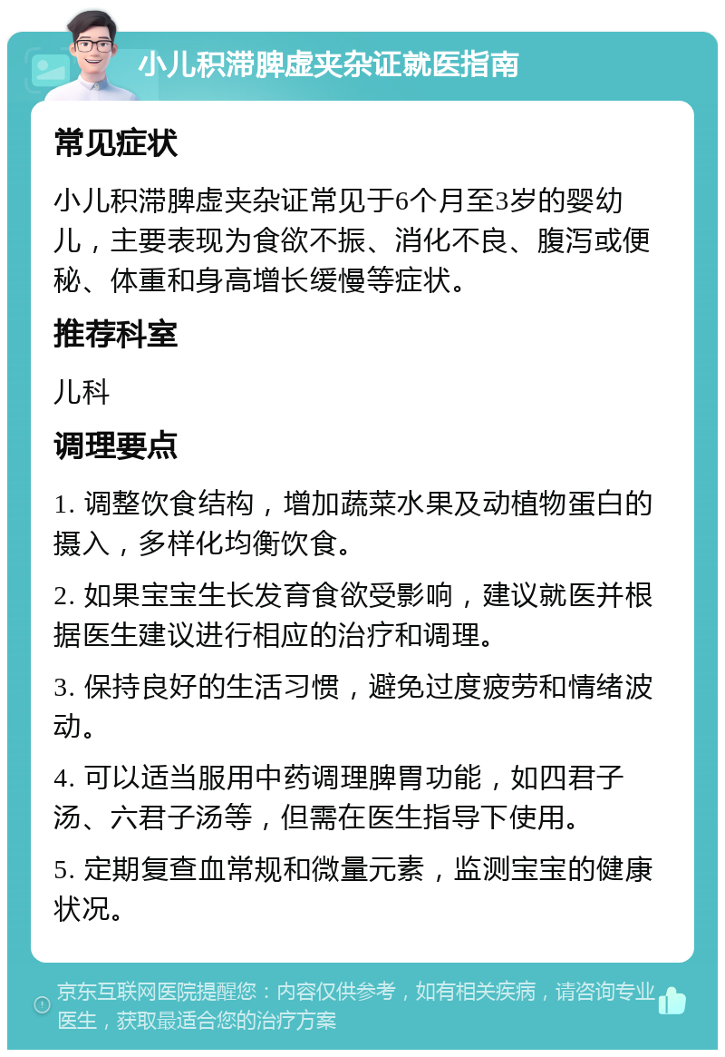 小儿积滞脾虚夹杂证就医指南 常见症状 小儿积滞脾虚夹杂证常见于6个月至3岁的婴幼儿，主要表现为食欲不振、消化不良、腹泻或便秘、体重和身高增长缓慢等症状。 推荐科室 儿科 调理要点 1. 调整饮食结构，增加蔬菜水果及动植物蛋白的摄入，多样化均衡饮食。 2. 如果宝宝生长发育食欲受影响，建议就医并根据医生建议进行相应的治疗和调理。 3. 保持良好的生活习惯，避免过度疲劳和情绪波动。 4. 可以适当服用中药调理脾胃功能，如四君子汤、六君子汤等，但需在医生指导下使用。 5. 定期复查血常规和微量元素，监测宝宝的健康状况。