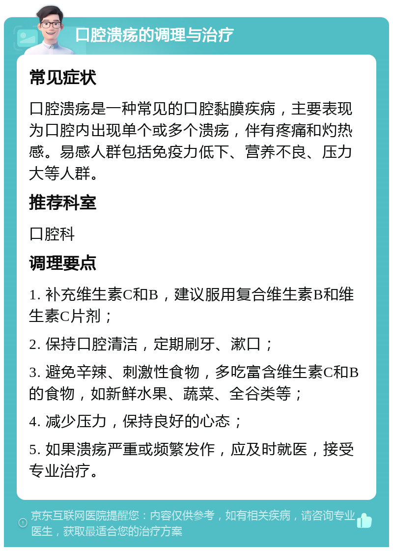 口腔溃疡的调理与治疗 常见症状 口腔溃疡是一种常见的口腔黏膜疾病，主要表现为口腔内出现单个或多个溃疡，伴有疼痛和灼热感。易感人群包括免疫力低下、营养不良、压力大等人群。 推荐科室 口腔科 调理要点 1. 补充维生素C和B，建议服用复合维生素B和维生素C片剂； 2. 保持口腔清洁，定期刷牙、漱口； 3. 避免辛辣、刺激性食物，多吃富含维生素C和B的食物，如新鲜水果、蔬菜、全谷类等； 4. 减少压力，保持良好的心态； 5. 如果溃疡严重或频繁发作，应及时就医，接受专业治疗。