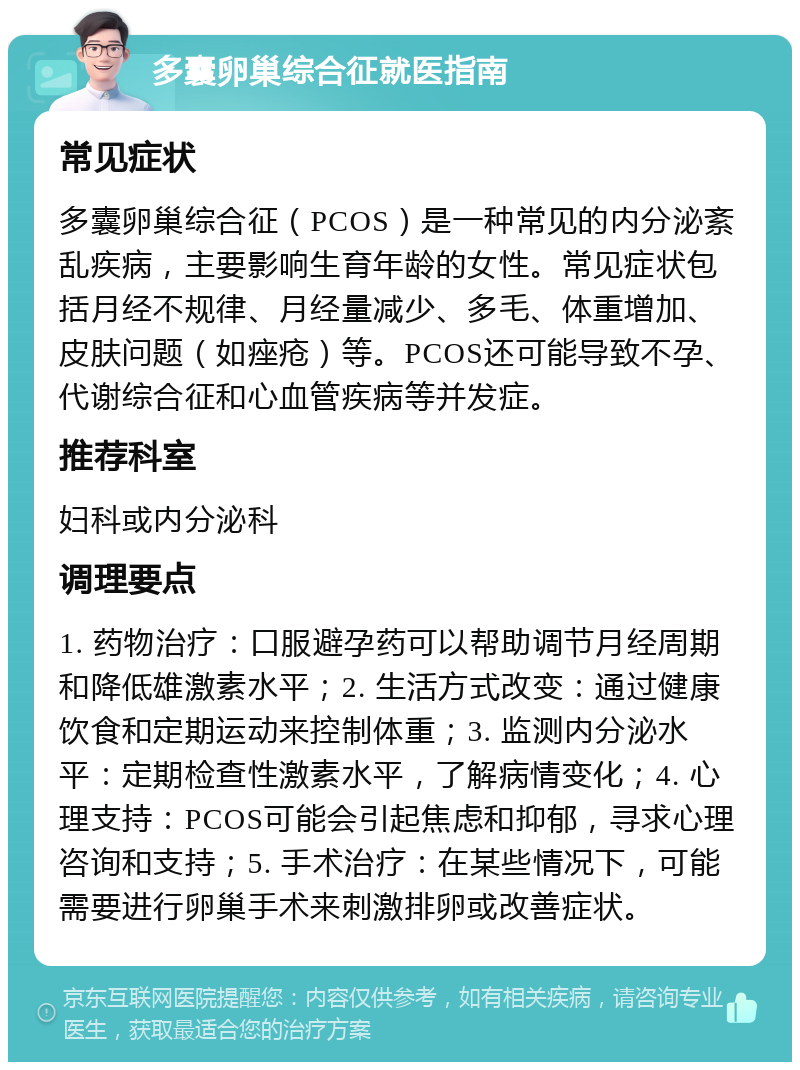 多囊卵巢综合征就医指南 常见症状 多囊卵巢综合征（PCOS）是一种常见的内分泌紊乱疾病，主要影响生育年龄的女性。常见症状包括月经不规律、月经量减少、多毛、体重增加、皮肤问题（如痤疮）等。PCOS还可能导致不孕、代谢综合征和心血管疾病等并发症。 推荐科室 妇科或内分泌科 调理要点 1. 药物治疗：口服避孕药可以帮助调节月经周期和降低雄激素水平；2. 生活方式改变：通过健康饮食和定期运动来控制体重；3. 监测内分泌水平：定期检查性激素水平，了解病情变化；4. 心理支持：PCOS可能会引起焦虑和抑郁，寻求心理咨询和支持；5. 手术治疗：在某些情况下，可能需要进行卵巢手术来刺激排卵或改善症状。