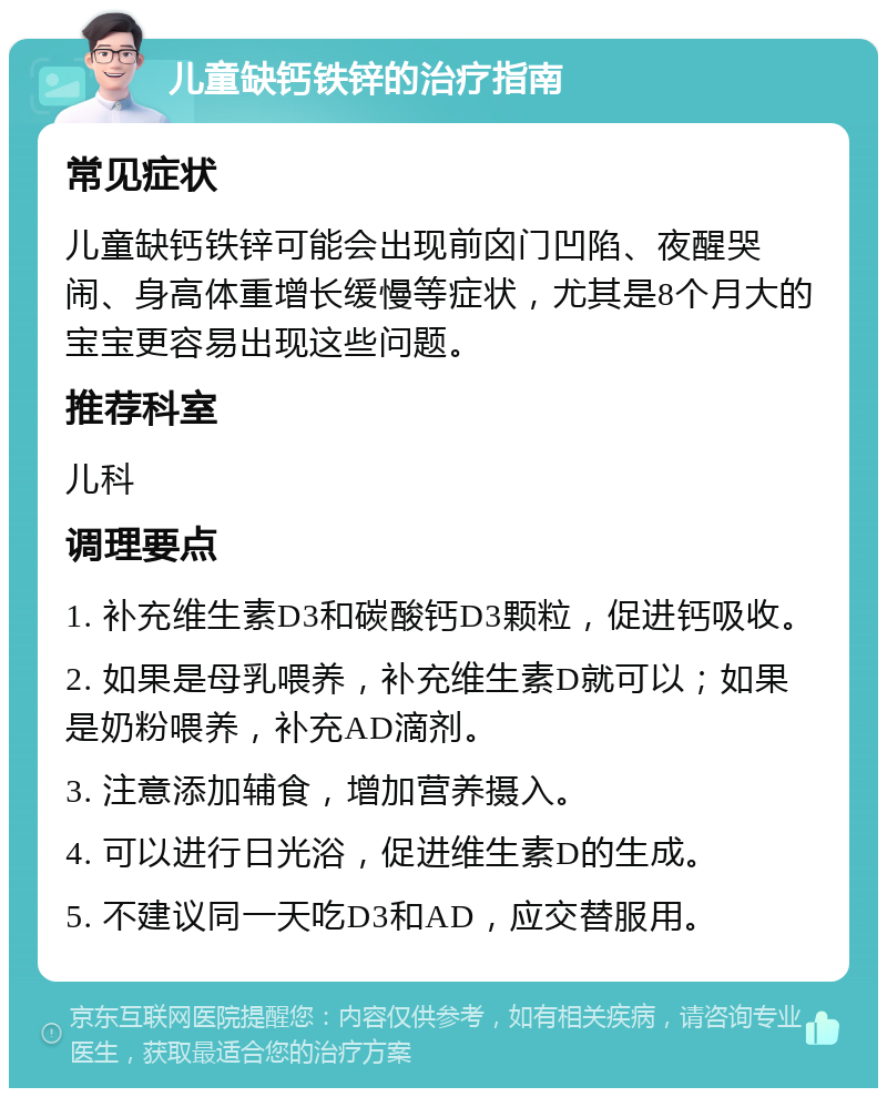 儿童缺钙铁锌的治疗指南 常见症状 儿童缺钙铁锌可能会出现前囟门凹陷、夜醒哭闹、身高体重增长缓慢等症状，尤其是8个月大的宝宝更容易出现这些问题。 推荐科室 儿科 调理要点 1. 补充维生素D3和碳酸钙D3颗粒，促进钙吸收。 2. 如果是母乳喂养，补充维生素D就可以；如果是奶粉喂养，补充AD滴剂。 3. 注意添加辅食，增加营养摄入。 4. 可以进行日光浴，促进维生素D的生成。 5. 不建议同一天吃D3和AD，应交替服用。