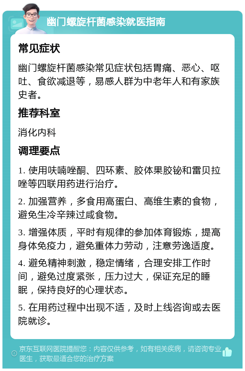 幽门螺旋杆菌感染就医指南 常见症状 幽门螺旋杆菌感染常见症状包括胃痛、恶心、呕吐、食欲减退等，易感人群为中老年人和有家族史者。 推荐科室 消化内科 调理要点 1. 使用呋喃唑酮、四环素、胶体果胶铋和雷贝拉唑等四联用药进行治疗。 2. 加强营养，多食用高蛋白、高维生素的食物，避免生冷辛辣过咸食物。 3. 增强体质，平时有规律的参加体育锻炼，提高身体免疫力，避免重体力劳动，注意劳逸适度。 4. 避免精神刺激，稳定情绪，合理安排工作时间，避免过度紧张，压力过大，保证充足的睡眠，保持良好的心理状态。 5. 在用药过程中出现不适，及时上线咨询或去医院就诊。